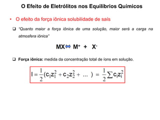 O Efeito de Eletrólitos nos Equilíbrios Químicos
• O efeito da força iônica solubilidade de saís
 “Quanto maior a força iônica de uma solução, maior será a carga na
atmosfera iônica”
 Força iônica: medida da concentração total de íons em solução.
 
