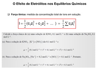O Efeito de Eletrólitos nos Equilíbrios Químicos
 Força iônica: medida da concentração total de íons em solução.
 
