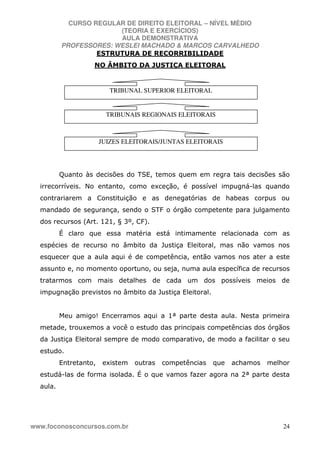 CURSO REGULAR DE DIREITO ELEITORAL – NÍVEL MÉDIO
(TEORIA E EXERCÍCIOS)
AULA DEMONSTRATIVA
PROFESSORES: WESLEI MACHADO & MARCOS CARVALHEDO
www.foconosconcursos.com.br 24
ESTRUTURA DE RECORRIBILIDADE
NO ÂMBITO DA JUSTIÇA ELEITORAL
Quanto às decisões do TSE, temos quem em regra tais decisões são
irrecorríveis. No entanto, como exceção, é possível impugná-las quando
contrariarem a Constituição e as denegatórias de habeas corpus ou
mandado de segurança, sendo o STF o órgão competente para julgamento
dos recursos (Art. 121, § 3º, CF).
É claro que essa matéria está intimamente relacionada com as
espécies de recurso no âmbito da Justiça Eleitoral, mas não vamos nos
esquecer que a aula aqui é de competência, então vamos nos ater a este
assunto e, no momento oportuno, ou seja, numa aula específica de recursos
tratarmos com mais detalhes de cada um dos possíveis meios de
impugnação previstos no âmbito da Justiça Eleitoral.
Meu amigo! Encerramos aqui a 1ª parte desta aula. Nesta primeira
metade, trouxemos a você o estudo das principais competências dos órgãos
da Justiça Eleitoral sempre de modo comparativo, de modo a facilitar o seu
estudo.
Entretanto, existem outras competências que achamos melhor
estudá-las de forma isolada. É o que vamos fazer agora na 2ª parte desta
aula.
JUIZES ELEITORAIS/JUNTAS ELEITORAIS
TRIBUNAIS REGIONAIS ELEITORAIS
TRIBUNAL SUPERIOR ELEITORAL
 