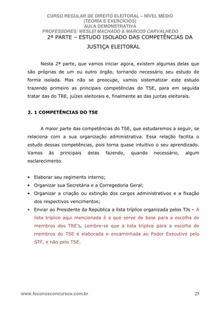 CURSO REGULAR DE DIREITO ELEITORAL – NÍVEL MÉDIO
(TEORIA E EXERCÍCIOS)
AULA DEMONSTRATIVA
PROFESSORES: WESLEI MACHADO & MARCOS CARVALHEDO
www.foconosconcursos.com.br 25
2ª PARTE – ESTUDO ISOLADO DAS COMPETÊNCIAS DA
JUSTIÇA ELEITORAL
Nesta 2ª parte, que vamos iniciar agora, existem algumas delas que
são próprias de um ou outro órgão, tornando necessário seu estudo de
forma isolada. Mas não se preocupe, vamos sistematizar este estudo
trazendo primeiro as principais competências do TSE, para em seguida
tratar das do TRE, juízes eleitorais e, finalmente as das juntas eleitorais.
2. 1 COMPETÊNCIAS DO TSE
A maior parte das competências do TSE, que estudaremos a seguir, se
relaciona com a sua organização administrativa. Essa relação facilita o
estudo dessas competências, pois torna quase intuitivo o seu aprendizado.
Vamos às principais delas fazendo, quando necessário, algum
esclarecimento.
• Elaborar seu regimento interno;
• Organizar sua Secretária e a Corregedoria Geral;
• Organizar a criação ou extinção dos cargos administrativos e a fixação
dos respectivos vencimentos;
• Enviar ao Presidente da República a lista tríplice organizada pelos TJs – A
lista tríplice aqui mencionada é a que serve de base para a escolha de
membros dos TRE’s. Lembre-se que a lista tríplice para a escolha de
membros do TSE é elaborada e encaminhada ao Poder Executivo pelo
STF, e não pelo TSE.
 