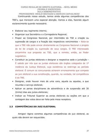 CURSO REGULAR DE DIREITO ELEITORAL – NÍVEL MÉDIO
(TEORIA E EXERCÍCIOS)
AULA DEMONSTRATIVA
PROFESSORES: WESLEI MACHADO & MARCOS CARVALHEDO
www.foconosconcursos.com.br 27
Continuando nosso estudo, temos ainda algumas competências dos
TRE’s, que merecem uma especial atenção. Vamos a elas, fazendo algum
esclarecimento quando necessário.
• Elaborar seu regimento interno;
• Organizar sua Secretária e a Corregedoria Regional;
• Propor ao Congresso Nacional, por intermédio do TSE a criação ou
supressão de cargos e a fixação dos respectivos vencimentos – Nota-se
que o TRE não pode enviar diretamente ao Congresso Nacional o projeto
de lei de criação ou supressão de seus cargos. O TRE interessado
encaminha sua proposta ao TSE, que a remete, então, ao Poder
Legislativo.
• Constituir as juntas eleitorais e designar a respectiva sede e jurisdição -
É sabido por nós que as juntas eleitorais são órgãos colegiados de 1ª
instância da Justiça Eleitoral, cuja existência se restringe ao período
eleitoral. É comum os concursando acharem erroneamente que compete
ao juiz eleitoral a sua constituição, quando, na verdade, tal competência
é do TRE.
• Designar, onde houver mais de uma vara, aquela ou aquelas, a que
incumbe o serviço eleitoral;
• Aplicar as penas disciplinares de advertência e de suspensão até 30
(trinta) dias aos juízes eleitorais;
• Indicar ao Tribunal Superior as zonas eleitorais ou seções em que a
contagem dos votos deva ser feita pela mesa receptora.
2.3 COMPETÊNCIAS DO JUIZ ELEITORAL
Amigos! Agora veremos algumas competências do juiz eleitoral, as
quais não devem ser esquecidas.
 