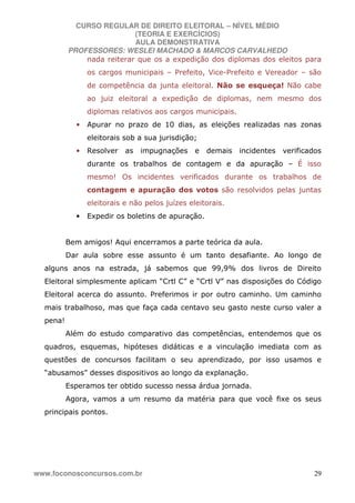 CURSO REGULAR DE DIREITO ELEITORAL – NÍVEL MÉDIO
(TEORIA E EXERCÍCIOS)
AULA DEMONSTRATIVA
PROFESSORES: WESLEI MACHADO & MARCOS CARVALHEDO
www.foconosconcursos.com.br 29
nada reiterar que os a expedição dos diplomas dos eleitos para
os cargos municipais – Prefeito, Vice-Prefeito e Vereador – são
de competência da junta eleitoral. Não se esqueça! Não cabe
ao juiz eleitoral a expedição de diplomas, nem mesmo dos
diplomas relativos aos cargos municipais.
• Apurar no prazo de 10 dias, as eleições realizadas nas zonas
eleitorais sob a sua jurisdição;
• Resolver as impugnações e demais incidentes verificados
durante os trabalhos de contagem e da apuração – É isso
mesmo! Os incidentes verificados durante os trabalhos de
contagem e apuração dos votos são resolvidos pelas juntas
eleitorais e não pelos juízes eleitorais.
• Expedir os boletins de apuração.
Bem amigos! Aqui encerramos a parte teórica da aula.
Dar aula sobre esse assunto é um tanto desafiante. Ao longo de
alguns anos na estrada, já sabemos que 99,9% dos livros de Direito
Eleitoral simplesmente aplicam “Crtl C” e “Crtl V” nas disposições do Código
Eleitoral acerca do assunto. Preferimos ir por outro caminho. Um caminho
mais trabalhoso, mas que faça cada centavo seu gasto neste curso valer a
pena!
Além do estudo comparativo das competências, entendemos que os
quadros, esquemas, hipóteses didáticas e a vinculação imediata com as
questões de concursos facilitam o seu aprendizado, por isso usamos e
“abusamos” desses dispositivos ao longo da explanação.
Esperamos ter obtido sucesso nessa árdua jornada.
Agora, vamos a um resumo da matéria para que você fixe os seus
principais pontos.
 