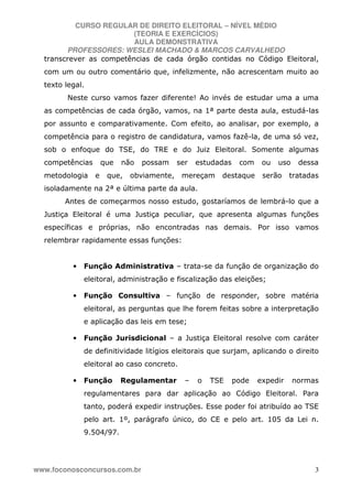 CURSO REGULAR DE DIREITO ELEITORAL – NÍVEL MÉDIO
(TEORIA E EXERCÍCIOS)
AULA DEMONSTRATIVA
PROFESSORES: WESLEI MACHADO & MARCOS CARVALHEDO
www.foconosconcursos.com.br 3
transcrever as competências de cada órgão contidas no Código Eleitoral,
com um ou outro comentário que, infelizmente, não acrescentam muito ao
texto legal.
Neste curso vamos fazer diferente! Ao invés de estudar uma a uma
as competências de cada órgão, vamos, na 1ª parte desta aula, estudá-las
por assunto e comparativamente. Com efeito, ao analisar, por exemplo, a
competência para o registro de candidatura, vamos fazê-la, de uma só vez,
sob o enfoque do TSE, do TRE e do Juiz Eleitoral. Somente algumas
competências que não possam ser estudadas com ou uso dessa
metodologia e que, obviamente, mereçam destaque serão tratadas
isoladamente na 2ª e última parte da aula.
Antes de começarmos nosso estudo, gostaríamos de lembrá-lo que a
Justiça Eleitoral é uma Justiça peculiar, que apresenta algumas funções
específicas e próprias, não encontradas nas demais. Por isso vamos
relembrar rapidamente essas funções:
• Função Administrativa – trata-se da função de organização do
eleitoral, administração e fiscalização das eleições;
• Função Consultiva – função de responder, sobre matéria
eleitoral, as perguntas que lhe forem feitas sobre a interpretação
e aplicação das leis em tese;
• Função Jurisdicional – a Justiça Eleitoral resolve com caráter
de definitividade litígios eleitorais que surjam, aplicando o direito
eleitoral ao caso concreto.
• Função Regulamentar – o TSE pode expedir normas
regulamentares para dar aplicação ao Código Eleitoral. Para
tanto, poderá expedir instruções. Esse poder foi atribuído ao TSE
pelo art. 1º, parágrafo único, do CE e pelo art. 105 da Lei n.
9.504/97.
 