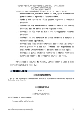 CURSO REGULAR DE DIREITO ELEITORAL – NÍVEL MÉDIO
(TEORIA E EXERCÍCIOS)
AULA DEMONSTRATIVA
PROFESSORES: WESLEI MACHADO & MARCOS CARVALHEDO
www.foconosconcursos.com.br 32
necessariamente, realizar o pedido via TSE, que é o competente
para encaminhar o pedido ao Poder Executivo.
• Tanto o TRE quanto os TRE’s podem responder a consultas
eleitorais.
• Compete ao TSE encaminhar ao Poder Executivo a lista tríplice,
elaborada pelo TJ, para a escolha de juízes do TRE.
• Compete ao TSE fixar as diárias dos Corregedores regionais
eleitorais.
• Compete ao TRE constituir as juntas eleitorais e designar a
respectiva sede e jurisdição.
• Compete aos juízes eleitorais fornecer aos que não votaram por
motivo justificado e aos não alistados, por dispensados do
alistamento, um certificado que os isente das sanções legais.
• Compete às juntas eleitorais resolver os incidentes verificados
durante os trabalhos de contagem e apuração de votos.
Apresentado o resumo da matéria, vamos trazer a você o texto
normativo aplicável a nossa aula.
4 TEXTO LEGAL
CONSTITUIÇÃO FEDERAL
Art. 121. Lei complementar disporá sobre a organização e competência dos tribunais, dos juízes de
direito e das juntas eleitorais.
CÓDIGO ELEITORAL
TÍTULO I
DO TRIBUNAL SUPERIOR
Art. 22. Compete ao Tribunal Superior:
I - Processar e julgar originariamente:
 