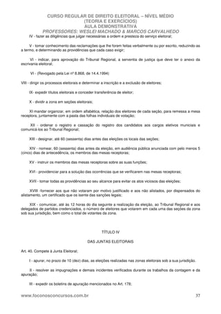 CURSO REGULAR DE DIREITO ELEITORAL – NÍVEL MÉDIO
(TEORIA E EXERCÍCIOS)
AULA DEMONSTRATIVA
PROFESSORES: WESLEI MACHADO & MARCOS CARVALHEDO
www.foconosconcursos.com.br 37
IV - fazer as diligências que julgar necessárias a ordem e presteza do serviço eleitoral;
V - tomar conhecimento das reclamações que lhe forem feitas verbalmente ou por escrito, reduzindo-as
a termo, e determinando as providências que cada caso exigir;
VI - indicar, para aprovação do Tribunal Regional, a serventia de justiça que deve ter o anexo da
escrivania eleitoral;
VI - (Revogado pela Lei nº 8.868, de 14.4.1994)
VIII - dirigir os processos eleitorais e determinar a inscrição e a exclusão de eleitores;
IX- expedir títulos eleitorais e conceder transferência de eleitor;
X - dividir a zona em seções eleitorais;
XI mandar organizar, em ordem alfabética, relação dos eleitores de cada seção, para remessa a mesa
receptora, juntamente com a pasta das folhas individuais de votação;
XII - ordenar o registro e cassação do registro dos candidatos aos cargos eletivos municiais e
comunicá-los ao Tribunal Regional;
XIII - designar, até 60 (sessenta) dias antes das eleições os locais das seções;
XIV - nomear, 60 (sessenta) dias antes da eleição, em audiência pública anunciada com pelo menos 5
(cinco) dias de antecedência, os membros das mesas receptoras;
XV - instruir os membros das mesas receptoras sobre as suas funções;
XVI - providenciar para a solução das ocorrências que se verificarem nas mesas receptoras;
XVII - tomar todas as providências ao seu alcance para evitar os atos viciosos das eleições;
XVIII -fornecer aos que não votaram por motivo justificado e aos não alistados, por dispensados do
alistamento, um certificado que os isente das sanções legais;
XIX - comunicar, até às 12 horas do dia seguinte a realização da eleição, ao Tribunal Regional e aos
delegados de partidos credenciados, o número de eleitores que votarem em cada uma das seções da zona
sob sua jurisdição, bem como o total de votantes da zona.
TÍTULO IV
DAS JUNTAS ELEITORAIS
Art. 40. Compete à Junta Eleitoral;
I - apurar, no prazo de 10 (dez) dias, as eleições realizadas nas zonas eleitorais sob a sua jurisdição.
II - resolver as impugnações e demais incidentes verificados durante os trabalhos da contagem e da
apuração;
III - expedir os boletins de apuração mencionados no Art. 178;
 