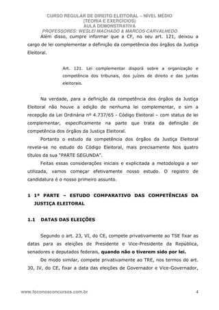 CURSO REGULAR DE DIREITO ELEITORAL – NÍVEL MÉDIO
(TEORIA E EXERCÍCIOS)
AULA DEMONSTRATIVA
PROFESSORES: WESLEI MACHADO & MARCOS CARVALHEDO
www.foconosconcursos.com.br 4
Além disso, cumpre informar que a CF, no seu art. 121, deixou a
cargo de lei complementar a definição da competência dos órgãos da Justiça
Eleitoral.
Art. 121. Lei complementar disporá sobre a organização e
competência dos tribunais, dos juízes de direito e das juntas
eleitorais.
Na verdade, para a definição da competência dos órgãos da Justiça
Eleitoral não houve a edição de nenhuma lei complementar, e sim a
recepção da Lei Ordinária nº 4.737/65 - Código Eleitoral – com status de lei
complementar, especificamente na parte que trata da definição de
competência dos órgãos da Justiça Eleitoral.
Portanto o estudo da competência dos órgãos da Justiça Eleitoral
revela-se no estudo do Código Eleitoral, mais precisamente Nos quatro
títulos da sua “PARTE SEGUNDA”.
Feitas essas considerações iniciais e explicitada a metodologia a ser
utilizada, vamos começar efetivamente nosso estudo. O registro de
candidatura é o nosso primeiro assunto.
1 1ª PARTE – ESTUDO COMPARATIVO DAS COMPETÊNCIAS DA
JUSTIÇA ELEITORAL
1.1 DATAS DAS ELEIÇÕES
Segundo o art. 23, VI, do CE, compete privativamente ao TSE fixar as
datas para as eleições de Presidente e Vice-Presidente da República,
senadores e deputados federais, quando não o tiverem sido por lei.
De modo similar, compete privativamente ao TRE, nos termos do art.
30, IV, do CE, fixar a data das eleições de Governador e Vice-Governador,
 