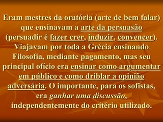 Eram mestres da oratória (arte de bem falar)
que ensinavam a arte da persuasão
(persuadir é fazer crer, induzir, convencer).
Viajavam por toda a Grécia ensinando
Filosofia, mediante pagamento, mas seu
principal ofício era ensinar como argumentar
em público e como driblar a opinião
adversária. O importante, para os sofistas,
era ganhar uma discussão,
independentemente do critério utilizado.
 