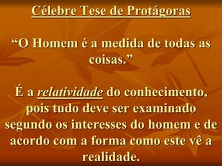 Célebre Tese de Protágoras
“O Homem é a medida de todas as
coisas.”
É a relatividade do conhecimento,
pois tudo deve ser examinado
segundo os interesses do homem e de
acordo com a forma como este vê a
realidade.
 