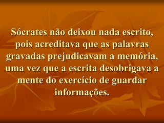Sócrates não deixou nada escrito,
pois acreditava que as palavras
gravadas prejudicavam a memória,
uma vez que a escrita desobrigava a
mente do exercício de guardar
informações.
 