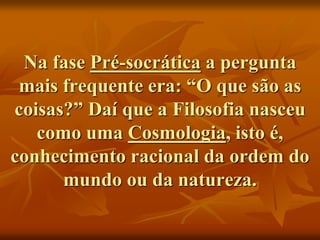 Na fase Pré-socrática a pergunta
mais frequente era: “O que são as
coisas?” Daí que a Filosofia nasceu
como uma Cosmologia, isto é,
conhecimento racional da ordem do
mundo ou da natureza.
 