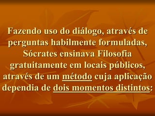 Fazendo uso do diálogo, através de
perguntas habilmente formuladas,
Sócrates ensinava Filosofia
gratuitamente em locais públicos,
através de um método cuja aplicação
dependia de dois momentos distintos:
 