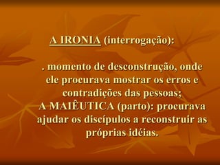 A IRONIA (interrogação):
. momento de desconstrução, onde
ele procurava mostrar os erros e
contradições das pessoas;
A MAIÊUTICA (parto): procurava
ajudar os discípulos a reconstruir as
próprias idéias.
 