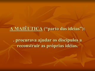 A MAIÊUTICA (“parto das ideias”):
. procurava ajudar os discípulos a
reconstruir as próprias idéias.
 