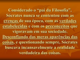 Considerado o “pai da Filosofia”,
Sócrates nunca se contentou com as
crenças de sua época, com as verdades
estabelecidas e com os preconceitos que
vigoravam em sua sociedade.
Desconfiando das meras aparências das
coisas, e questionando sempre, Sócrates
buscava incansavelmente a realidade
verdadeira das coisas.
 