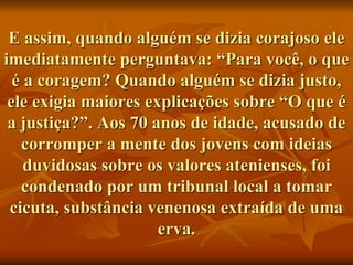 E assim, quando alguém se dizia corajoso ele
imediatamente perguntava: “Para você, o que
é a coragem? Quando alguém se dizia justo,
ele exigia maiores explicações sobre “O que é
a justiça?”. Aos 70 anos de idade, acusado de
corromper a mente dos jovens com ideias
duvidosas sobre os valores atenienses, foi
condenado por um tribunal local a tomar
cicuta, substância venenosa extraída de uma
erva.
 