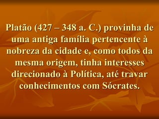 Platão (427 – 348 a. C.) provinha de
uma antiga família pertencente à
nobreza da cidade e, como todos da
mesma origem, tinha interesses
direcionado à Política, até travar
conhecimentos com Sócrates.
 