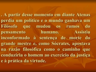 . A partir desse momento em diante Atenas
perdia um político e o mundo ganhava um
Filósofo que mudou os rumos do
pensamento humano. Assistiu
inconformado à sentença de morte do
grande mestre e, como Sócrates, apostava
na razão filosófica como o caminho que
conduziria o homem ao exercício da justiça
e à prática da virtude.
 