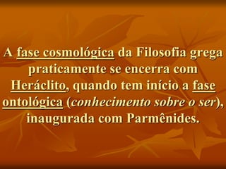 A fase cosmológica da Filosofia grega
praticamente se encerra com
Heráclito, quando tem início a fase
ontológica (conhecimento sobre o ser),
inaugurada com Parmênides.
 