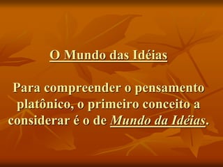 O Mundo das Idéias
Para compreender o pensamento
platônico, o primeiro conceito a
considerar é o de Mundo da Idéias.
 
