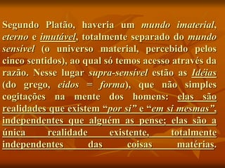 Segundo Platão, haveria um mundo imaterial,
eterno e imutável, totalmente separado do mundo
sensível (o universo material, percebido pelos
cinco sentidos), ao qual só temos acesso através da
razão. Nesse lugar supra-sensível estão as Idéias
(do grego, eidos = forma), que não simples
cogitações na mente dos homens: elas são
realidades que existem “por si” e “em si mesmas”,
independentes que alguém as pense; elas são a
única realidade existente, totalmente
independentes das coisas matérias.
 