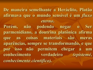 De maneira semelhante a Heráclito, Platão
afirmava que o mundo sensível é um fluxo
eterno.
Porém, não podendo negar o Ser
parmenidiano, a doutrina platônica afirma
que as coisas materiais são meras
aparências, sempre se transformando, e que
por isso não permitem chegar a um
conhecimento verdadeiro (epistemé,
conhecimento científico).
 