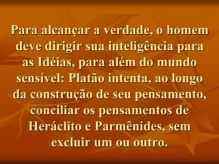 Para alcançar a verdade, o homem
deve dirigir sua inteligência para
as Idéias, para além do mundo
sensível: Platão intenta, ao longo
da construção de seu pensamento,
conciliar os pensamentos de
Heráclito e Parmênides, sem
excluir um ou outro.
 