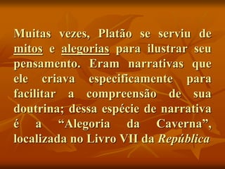 Muitas vezes, Platão se serviu de
mitos e alegorias para ilustrar seu
pensamento. Eram narrativas que
ele criava especificamente para
facilitar a compreensão de sua
doutrina; dessa espécie de narrativa
é a “Alegoria da Caverna”,
localizada no Livro VII da República
 