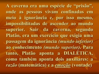 A caverna era uma espécie de “prisão”,
onde as pessoas vivam confinadas em
meio à ignorância e, por isso mesmo,
impossibilitadas de ascender ao mundo
superior. Sair da caverna, segundo
Platão, era um exercício que exigia uma
passagem da ignorância (mundo inferior)
ao conhecimento (mundo superior). Para
tanto, Platão aponta a DIALÉTICA,
como também aponta dois auxiliares: a
razão (matemática) e a emoção (vontade)
 