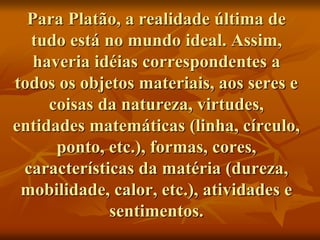 Para Platão, a realidade última de
tudo está no mundo ideal. Assim,
haveria idéias correspondentes a
todos os objetos materiais, aos seres e
coisas da natureza, virtudes,
entidades matemáticas (linha, círculo,
ponto, etc.), formas, cores,
características da matéria (dureza,
mobilidade, calor, etc.), atividades e
sentimentos.
 