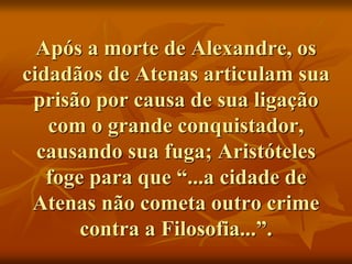 Após a morte de Alexandre, os
cidadãos de Atenas articulam sua
prisão por causa de sua ligação
com o grande conquistador,
causando sua fuga; Aristóteles
foge para que “...a cidade de
Atenas não cometa outro crime
contra a Filosofia...”.
 
