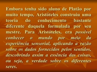 Embora tenha sido aluno de Platão por
muito tempo, Aristóteles construiu uma
teoria do conhecimento bastante
diferente daquela formulada por seu
mestre. Para Aristóteles, era possível
conhecer o mundo por meio da
experiência sensorial, aplicando a razão
sobre os dados fornecidos pelos sentidos,
descobrindo assim a essência das coisas,
ou seja, a verdade sobre os diferentes
seres.
 