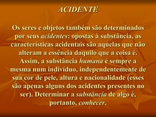 ACIDENTE
Os seres e objetos também são determinados
por seus acidentes: opostas à substância, as
características acidentais são aquelas que não
alteram a essência daquilo que a coisa é.
Assim, a substância humana é sempre a
mesma num indivíduo, independentemente de
sua cor de pele, altura e nacionalidade (esses
são apenas alguns dos acidentes presentes no
ser). Determinar a substância de algo é,
portanto, conhecer.
 