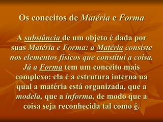 Os conceitos de Matéria e Forma
A substância de um objeto é dada por
suas Matéria e Forma: a Matéria consiste
nos elementos físicos que constitui a coisa.
Já a Forma tem um conceito mais
complexo: ela é a estrutura interna na
qual a matéria está organizada, que a
modela, que a informa, de modo que a
coisa seja reconhecida tal como é.
 