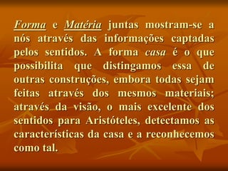 Forma e Matéria juntas mostram-se a
nós através das informações captadas
pelos sentidos. A forma casa é o que
possibilita que distingamos essa de
outras construções, embora todas sejam
feitas através dos mesmos materiais;
através da visão, o mais excelente dos
sentidos para Aristóteles, detectamos as
características da casa e a reconhecemos
como tal.
 