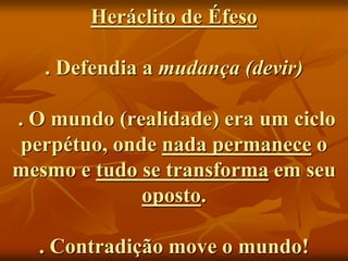 Heráclito de Éfeso
. Defendia a mudança (devir)
. O mundo (realidade) era um ciclo
perpétuo, onde nada permanece o
mesmo e tudo se transforma em seu
oposto.
. Contradição move o mundo!
 