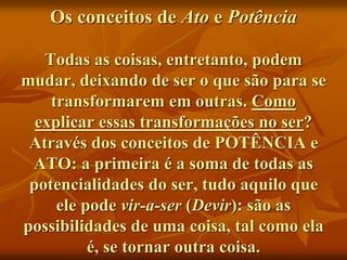 Os conceitos de Ato e Potência
Todas as coisas, entretanto, podem
mudar, deixando de ser o que são para se
transformarem em outras. Como
explicar essas transformações no ser?
Através dos conceitos de POTÊNCIA e
ATO: a primeira é a soma de todas as
potencialidades do ser, tudo aquilo que
ele pode vir-a-ser (Devir): são as
possibilidades de uma coisa, tal como ela
é, se tornar outra coisa.
 