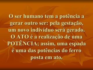O ser humano tem a potência a
gerar outro ser: pela gestação,
um novo indivíduo será gerado.
O ATO é a realização de uma
POTÊNCIA; assim, uma espada
é uma das potências do ferro
posta em ato.
 