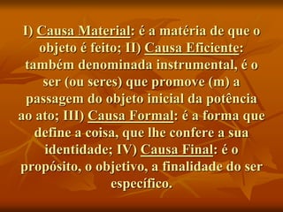 I) Causa Material: é a matéria de que o
objeto é feito; II) Causa Eficiente:
também denominada instrumental, é o
ser (ou seres) que promove (m) a
passagem do objeto inicial da potência
ao ato; III) Causa Formal: é a forma que
define a coisa, que lhe confere a sua
identidade; IV) Causa Final: é o
propósito, o objetivo, a finalidade do ser
específico.
 