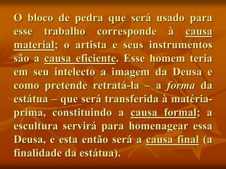 O bloco de pedra que será usado para
esse trabalho corresponde à causa
material; o artista e seus instrumentos
são a causa eficiente. Esse homem teria
em seu intelecto a imagem da Deusa e
como pretende retratá-la – a forma da
estátua – que será transferida à matéria-
prima, constituindo a causa formal; a
escultura servirá para homenagear essa
Deusa, e esta então será a causa final (a
finalidade da estátua).
 