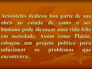 Aristóteles dedicou boa parte de sua
obra ao estudo de como o ser
humano pode alcançar uma vida feliz
em sociedade. Assim como Platão,
esboçou um projeto político para
solucionar os problemas que
encontrava.
 