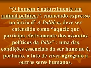 “O homem é naturalmente um
animal político.”, enunciado expresso
no início d’ A Política, deve ser
entendido como “aquele que
participa efetivamente dos assuntos
políticos da Pólis” : uma das
condições essenciais do ser humano é,
portanto, o fato de viver agregado a
outros seres humanos.
 