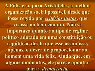 A Pólis era, para Aristóteles, a melhor
organização social possível, desde que
fosse regida por critérios justos, que
visasse ao bem comum. Não se
importava quanto ao tipo de regime
político adotado em uma constituição ou
república, desde que esse assumisse,
apenas, o dever de proporcionar ao
homem uma vida feliz. Ainda que, em
alguns momentos, ele parece apontar
para a democracia.
 