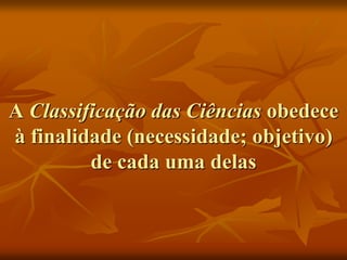 A Classificação das Ciências obedece
à finalidade (necessidade; objetivo)
de cada uma delas
 