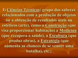 I) Ciências Técnicas: grupo dos saberes
relacionados com a produção de objetos
ou a obtenção de resultados úteis ou
estéticos (arte), como a Construção (que
visa proporcionar habitação) a Medicina
(que recupera a saúde), a Escultura (que
produz obras), a Estratégia (que
aumenta as chances de se vencer uma
batalha), etc.;
 
