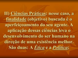 II) Ciências Práticas: nesse caso, a
finalidade (objetivo) buscada é o
aperfeiçoamento do seu agente. A
aplicação dessas ciências leva o
desenvolvimento do ser humano na
direção de uma existência melhor.
São duas: A Ética e a Política;
 