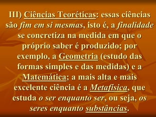 III) Ciências Teoréticas: essas ciências
são fim em si mesmas, isto é, a finalidade
se concretiza na medida em que o
próprio saber é produzido; por
exemplo, a Geometria (estudo das
formas simples e das medidas) e a
Matemática; a mais alta e mais
excelente ciência é a Metafísica, que
estuda o ser enquanto ser, ou seja, os
seres enquanto substâncias.
 