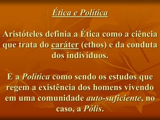 Ética e Política
Aristóteles definia a Ética como a ciência
que trata do caráter (ethos) e da conduta
dos indivíduos.
E a Política como sendo os estudos que
regem a existência dos homens vivendo
em uma comunidade auto-suficiente, no
caso, a Pólis.
 