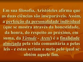 Em sua filosofia, Aristóteles afirma que
as duas ciências são inseparáveis. Assim,
a perfeição da personalidade individual
(que se mostra através da honestidade,
da honra, do respeito ao próximo, em
suma, da Virtude - Areté) é a finalidade
almejada pela vida comunitária a pelas
leis - e estas seriam o meio pelo qual se
obtém aquele fim.
 