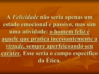 A Felicidade não seria apenas um
estado emocional e passivo, mas sim
uma atividade: o homem feliz é
aquele que pratica incessantemente a
virtude, sempre aperfeiçoando seu
caráter. Esse seria o campo específico
da Ética.
 