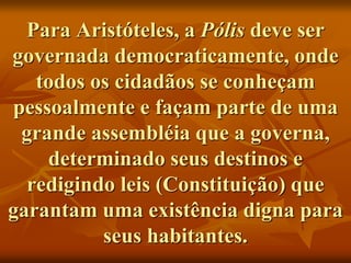 Para Aristóteles, a Pólis deve ser
governada democraticamente, onde
todos os cidadãos se conheçam
pessoalmente e façam parte de uma
grande assembléia que a governa,
determinado seus destinos e
redigindo leis (Constituição) que
garantam uma existência digna para
seus habitantes.
 